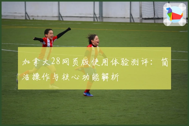 加拿大28网页版使用体验测评：简洁操作与核心功能解析