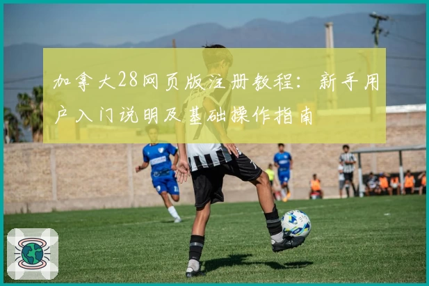 加拿大28网页版注册教程：新手用户入门说明及基础操作指南
