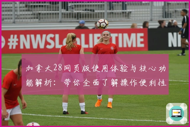 加拿大28网页版使用体验与核心功能解析：带你全面了解操作便利性与特色亮点